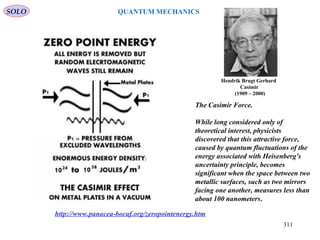 The Casimir Force.
While long considered only of
theoretical interest, physicists
discovered that this attractive force,
caused by quantum fluctuations of the
energy associated with Heisenberg's
uncertainty principle, becomes
significant when the space between two
metallic surfaces, such as two mirrors
facing one another, measures less than
about 100 nanometers.
http://www.panacea-bocaf.org/zeropointenergy.htm
Hendrik Brugt Gerhard
Casimir
(1909 – 2000)
SOLO
311
QUANTUM MECHANICS
 
