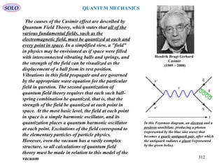 Hendrik Brugt Gerhard
Casimir
(1909 – 2000)
SOLO
312
QUANTUM MECHANICS
The causes of the Casimir effect are described by
Quantum Field Theory, which states that all of the
various fundamental fields, such as the
electromagnetic field, must be quantized at each and
every point in space. In a simplified view, a "field"
in physics may be envisioned as if space were filled
with interconnected vibrating balls and springs, and
the strength of the field can be visualized as the
displacement of a ball from its rest position.
Vibrations in this field propagate and are governed
by the appropriate wave equation for the particular
field in question. The second quantization of
quantum field theory requires that each such ball-
spring combination be quantized, that is, that the
strength of the field be quantized at each point in
space. At the most basic level, the field at each point
in space is a simple harmonic oscillator, and its
quantization places a quantum harmonic oscillator
at each point. Excitations of the field correspond to
the elementary particles of particle physics.
However, even the vacuum has a vastly complex
structure, so all calculations of quantum field
theory must be made in relation to this model of the
vacuum
In this Feynman diagram, an electron and a
positron annihilate, producing a photon
(represented by the blue sine wave) that
becomes a quark–antiquark pair, after which
the antiquark radiates a gluon (represented
by the green helix).
 