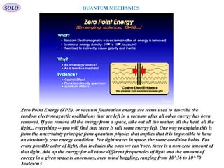 SOLO
313
QUANTUM MECHANICS
Zero Point Energy (ZPE), or vacuum fluctuation energy are terms used to describe the
random electromagnetic oscillations that are left in a vacuum after all other energy has been
removed. If you remove all the energy from a space, take out all the matter, all the heat, all the
light... everything -- you will find that there is still some energy left. One way to explain this is
from the uncertainty principle from quantum physics that implies that it is impossible to have
an absolutely zero energy condition. For light waves in space, the same condition holds. For
every possible color of light, that includes the ones we can’t see, there is a non-zero amount of
that light. Add up the energy for all those different frequencies of light and the amount of
energy in a given space is enormous, even mind boggling, ranging from 10^36 to 10^70
Joules/m3
 