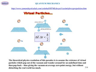The theoretical physics resolution of this paradox is to assume the existence of virtual
particles which pop out of the vacuum and wander around for an undefined time and
then pop back – thus giving the vacuum an average zero point energy, but without
disturbing the real world too much.
http://www.zamandayolculuk.com/cetinbal/HTMLdosya1/casimirforcepropulsion.htm
SOLO
314
QUANTUM MECHANICS
 