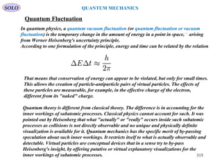Quantum Fluctuation
In quantum physics, a quantum vacuum fluctuation (or quantum fluctuation or vacuum
fluctuation) is the temporary change in the amount of energy in a point in space,[1]
arising
from Werner Heisenberg's uncertainty principle.
According to one formulation of the principle, energy and time can be related by the relation
That means that conservation of energy can appear to be violated, but only for small times.
This allows the creation of particle-antiparticle pairs of virtual particles. The effects of
these particles are measurable, for example, in the effective charge of the electron,
different from its "naked" charge.
SOLO
315
QUANTUM MECHANICS
Quantum theory is different from classical theory. The difference is in accounting for the
inner workings of subatomic processes. Classical physics cannot account for such. It was
pointed out by Heisenberg that what "actually" or "really" occurs inside such subatomic
processes as collisions is not directly observable and no unique and physically definite
visualization is available for it. Quantum mechanics has the specific merit of by-passing
speculation about such inner workings. It restricts itself to what is actually observable and
detectable. Virtual particles are conceptual devices that in a sense try to by-pass
Heisenberg's insight, by offering putative or virtual explanatory visualizations for the
inner workings of subatomic processes.
 