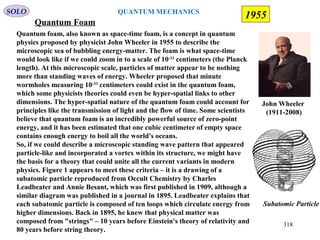 Quantum Foam
Quantum foam, also known as space-time foam, is a concept in quantum
physics proposed by physicist John Wheeler in 1955 to describe the
microscopic sea of bubbling energy-matter. The foam is what space-time
would look like if we could zoom in to a scale of 10-33
centimeters (the Planck
length). At this microscopic scale, particles of matter appear to be nothing
more than standing waves of energy. Wheeler proposed that minute
wormholes measuring 10-33
centimeters could exist in the quantum foam,
which some physicists theories could even be hyper-spatial links to other
dimensions. The hyper-spatial nature of the quantum foam could account for
principles like the transmission of light and the flow of time. Some scientists
believe that quantum foam is an incredibly powerful source of zero-point
energy, and it has been estimated that one cubic centimeter of empty space
contains enough energy to boil all the world's oceans.
So, if we could describe a microscopic standing wave pattern that appeared
particle-like and incorporated a vortex within its structure, we might have
the basis for a theory that could unite all the current variants in modern
physics. Figure 1 appears to meet these criteria – it is a drawing of a
subatomic particle reproduced from Occult Chemistry by Charles
Leadbeater and Annie Besant, which was first published in 1909, although a
similar diagram was published in a journal in 1895. Leadbeater explains that
each subatomic particle is composed of ten loops which circulate energy from
higher dimensions. Back in 1895, he knew that physical matter was
composed from "strings" – 10 years before Einstein's theory of relativity and
80 years before string theory.
Subatomic Particle
John Wheeler
(1911-2008)
SOLO
1955
318
QUANTUM MECHANICS
 