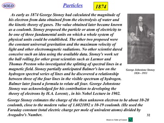 32
ParticlesSOLO 1874
George Johnstone Stoney
1826 - 1911
As early as 1874 George Stoney had calculated the magnitude of
his electron from data obtained from the electrolysis of water and
the kinetic theory of gases. The value obtained later became known
as a coulomb. Stoney proposed the particle or atom of electricity to
be one of three fundamental units on which a whole system of
physical units could be established. The other two proposed were
the constant universal gravitation and the maximum velocity of
light and other electromagnetic radiations. No other scientist dared
conceive such an idea using the available data. Stoney's work set
the ball rolling for other great scientists such as Larmor and
Thomas Preston who investigated the splitting of spectral lines in a
magnetic field. Stoney partially anticipated Balmer's law on the
hydrogen spectral series of lines and he discovered a relationship
between three of the four lines in the visible spectrum of hydrogen.
Balmer later found a formula to relate all four. George Johnstone
Stoney was acknowledged for his contribution to developing the
theory of electrons by H.A. Lorentz , in his Nobel Lecture in 1902.
George Stoney estimates the charge of the then unknown electron to be about 10-20
coulomb, close to the modern value of 1.6021892 x 10-19 coulomb. (He used the
Faraday constant (total electric charge per mole of univalent atoms) divided by
Avogadro's Number.
Return to Table of Content
 
