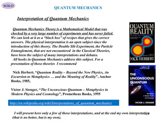 QUANTUM MECHANICS
SOLO
Interpretation of Quantum Mechanics
Quantum Mechanics Theory is a Mathematical Model that was
checked by a very large number of experiments and has never failed.
We can look at it as a “black box” of recipes that gives the correct
answers. The physical interpretation is an open subject since the
introduction of this theory. The Double Slit Experiment, the Particle
Entanglement, that are not encountered in the Classical Theories,
have been the subject of many interpretations and debates.
All books in Quantum Mechanics address this subject. For a
presentation of those theories I recommend
Nick Herbert, “Quantum Reality – Beyond the New Physics, An
Excursion to Metaphysics … and the Meaning of Reality”, Anchor
Books, 1985,
Victor J. Stenger, “The Unconscious Quantum – Metaphysics in
Modern Physics and Cosmology”, Prometheus Books, 1995
324
http://en.wikipedia.org/wiki/Interpretations_of_quantum_mechanics
I will present here only a few of those interpretations, and at the end my own interpretation
(that is no better, but is my own).
 