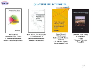 SOLO
QUANTUM FIELD THEORIES
M.E. Peskin, D.V. Schroeder
“An Introduction to
Quantum Field Theory”
Addison – Wesley 1995
Michio Kaku
“Quantum Field Theory
A Modern Introduction”
Oxford University Press 1993
Hagen Kleinert
“Path Integrals
In Quanum Mechanics
Statistics
And Polymer Physics”
World Scientific 1995
Quantum Field Theory
in a Nutshell:
A. Zee
Princeton University
Press, 2003
335
 