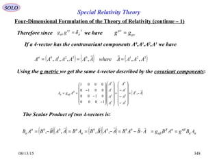 08/13/15 348
SOLO
Four-Dimensional Formulation of the Theory of Relativity (continue – 1)
Therefore since we have
γ
µ
νγ
µν δ=gg µν
µν
gg =
If a 4-vector has the contravariant components A0
,A1
,A2
,A3
we have
( ) ( ) ( )32103210
,,,,,, AAAAwhereAAAAAAA ===
α
Using the g metric we get the same 4-vector described by the covariant components:
( )AA
A
A
A
A
A
A
A
A
AgA

−=














−
−
−
=




























−
−
−
== ,
1000
0100
0010
0001
0
3
2
1
0
3
2
1
0
β
αβα
The Scalar Product of two 4-vectors is:
( )( ) ( )( ) αα
αβαβ
αβα
αα
α ABgABgABABAABBABAABBAB ==⋅−=−==−=
 000000
,,,,
Special Relativity Theory
 