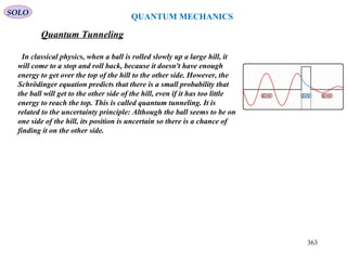 SOLO
QUANTUM MECHANICS
Quantum Tunneling
In classical physics, when a ball is rolled slowly up a large hill, it
will come to a stop and roll back, because it doesn't have enough
energy to get over the top of the hill to the other side. However, the
Schrödinger equation predicts that there is a small probability that
the ball will get to the other side of the hill, even if it has too little
energy to reach the top. This is called quantum tunneling. It is
related to the uncertainty principle: Although the ball seems to be on
one side of the hill, its position is uncertain so there is a chance of
finding it on the other side.
363
 