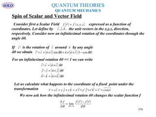 QUANTUM THEORIES
QUANTUM MECHANICS
Spin of Scalar and Vector Field
Consider first a Scalar Field expressed as a function of
coordinates. Let define by the unit vectors in the x,y,z, direction,
respectively. Consider now an infinitesimal rotation of the coordinates through the
angle δθ.
( ) ( )zyxfrf ,,=

,,, kji

If is the rotation of around by any angle
δθ we obtain
'i

i

n

( ) ( )( )δθδθ cos1sin' −××+×+= inninii

For an infinitesimal rotation δθ << 1 we can write
( )
( )
( )δθ
δθ
δθ
knkk
jnjj
inii



×≈−
×≈−
×≈−
'
'
'
Let us calculate what happens to the coordinate of a fixed point under the
transformation constrkzjyixkzjyixr ==++=++= '''''''

We now ask how the infinitesimal rotation δθ changes the scalar function f
( ) ( )
θδθ θδ
rfrff

−
=
∂
∂
→
'
lim
0
SOLO
379
 