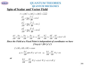 QUANTUM THEORIES
QUANTUM MECHANICS
Spin of Scalar and Vector Field
kn
kk
d
kd
jn
jj
d
jd
in
ii
d
id






×=
−
=
×=
−
=
×=
−
=
→
→
→
δθθ
δθθ
δθθ
δθ
δθ
δθ
'
lim
'
lim
'
lim
0
0
0
Since the Field at a Fixed Point is independent of coordinates we have
f (x,y,z) = f(x’,y’,z’)
( ) ( ) ( ) constkzjyixr =++=

θθθ
( ) ( ) ( )( ) constzyxf =θθθ ,,
0



=×+
∂
∂
=
∂
∂
+
∂
∂
+
∂
∂
+
∂
∂
+
∂
∂
+
∂
∂
= rn
rk
z
j
y
i
xk
z
j
y
i
x
d
rd
θθθθθθθθ
00 =∇⋅
∂
∂
+
∂
∂
⇒=⋅∇+
∂
∂
= f
rf
rdfd
f
fd
θθ
θ
θ


or
frnfrnf
rf
∇×⋅=∇⋅×=∇⋅
∂
∂
−=
∂
∂ 

θθ
SOLO
380
 