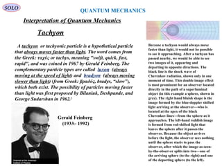 QUANTUM MECHANICS
SOLO
Interpretation of Quantum Mechanics
Because a tachyon would always move
faster than light, it would not be possible
to see it approaching. After a tachyon has
passed nearby, we would be able to see
two images of it, appearing and
departing in opposite directions. The
black line is the shock wave of
Cherenkov radiation, shown only in one
moment of time. This double image effect
is most prominent for an observer located
directly in the path of a superluminal
object (in this example a sphere, shown in
grey). The right hand bluish shape is the
image formed by the blue-doppler shifted
light arriving at the observer—who is
located at the apex of the black
Cherenkov lines—from the sphere as it
approaches. The left-hand reddish image
is formed from red-shifted light that
leaves the sphere after it passes the
observer. Because the object arrives
before the light, the observer sees nothing
until the sphere starts to pass the
observer, after which the image-as-seen-
by-the-observer splits into two—one of
the arriving sphere (to the right) and one
of the departing sphere (to the left).
A tachyon or tachyonic particle is a hypothetical particle
that always moves faster than light. The word comes from
the Greek: ταχύς or tachys, meaning "swift, quick, fast,
rapid", and was coined in 1967 by Gerald Feinberg. The
complementary particle types are called luxon (always
moving at the speed of light) and bradyon (always moving
slower than light) (from Greek: βραδύς, bradys, “slow”),
which both exist. The possibility of particles moving faster
than light was first proposed by Bilaniuk, Deshpande, and
George Sudarshan in 1962.[
Tachyon
Gerald Feinberg
(1933– 1992)
 