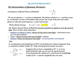 384
Consequence of Special Theory of Relativity
We can see that for u = c we have a singularity. The photon velocity is u = c, and has a mass
m0 =0, therefore we have a 0/0 relation, that can give any result. In fact the mass of the
photon is a function of its frequency ν, and is given from:
2
2
0
1
c
u
m
m
−
=
2
c
h
m
ν
=
The Modern Special Theory of Relativity prevents a particle (or signal) to cross the speed of
light. There are three types of particles
• bradyons or tardyon or ittyon (always moving slower than light) – al the known non-
zero rest mass particles
• luxons (always moving at the speed of light) - photons
• tachyons (always moving faster than light) – no such particles were detected
Note
In Aerodynamics at the beginning of 1930’s two formulas for a body aerodynamic drag
as a function of Mach Number M (body velocity/speed of sound), were given







>
−
<
−
=
1
1
1
1
2
0
2
0
M
M
C
M
M
C
C
D
D
D
It appears that we have a singularity at M = 1, so it was
believed that the body can not cross the speed of sound.
It was found that the relation of CD and M must be modified in
vicinity of M = 1, and the singularity does not exists.
νhcmE == 2
Photon Kinetic Energy:
My Interpretation of Quantum Mechanics
QUANTUM MECHANICS
 