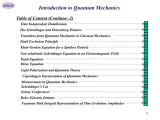 Introduction to Quantum MechanicsSOLO
Table of Content (Continue -2)
4
Time Independent Hamiltonian
The Schrödinger and Heisenberg Pictures
Transition from Quantum Mechanics to Classical Mechanics.
Pauli Exclusion Principle
Klein-Gordon Equation for a Spinless Particle
Non-relativistic Schrödinger Equation in an Electromagnetic Field
Pauli Equation
Dirac Equation
Light Polarization and Quantum Theory
Copenhagen Interpretation of Quantum Mechanics
Measurement in Quantum Mechanics
Schrödinger’s Cat
Solvay Conferences
Bohr–Einstein Debates
Feynman Path Integral Representation of Time Evolution Amplitudes
 