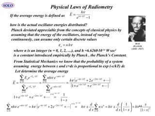 44
Physical Laws of RadiometrySOLO
MAX
PLANCK
(1858 - 1947)
If the average energy is defined as
how is the actual oscillator energies distributed?
1/
−
= kTh
e
h
E ν
ν
Planck deviated appreciable from the concepts of classical physics by
assuming that the energy of the oscillators, instead of varying
continuously, can assume only certain discrete values
νε hnn =
Let determine the average energy
( )
( )

+++
++
=== −−
−−
∞
=
−
∞
=
−
∞
=
−
∞
=
−
∑
∑
∑
∑
kThkTh
kThkTh
n
kTnh
n
kTnh
n
kTE
n
kTE
n
ee
eeh
e
enh
e
eE
E
n
n
/2/
/2/
0
/
0
/
0
/
0
/
1
2
νν
νν
ν
ν
ν
ν
From Statistical Mechanics we know that the probability of a system
assuming energy between ε and ε+dε is proportional to exp (-ε/kT) dε
x
ee
kTh
ex
kThkTh
−
=+++
−
=
−−
1
1
1
/
/2/
ν
νν

( )
( )2
0
/2/
0
/
11
1
2
/
x
x
h
xxd
d
xhxn
xd
d
xheehenh
n
n
ex
kThkTh
n
kTnh
kTh
−
=





−
==++= ∑∑
∞
=
=
−−
∞
=
−
−
ννννν
ν
ννν

where n is an integer (n = 0, 1, 2, …), and h =6.6260.
10-14
W.
sec2
is a constant introduced empirically by Planck , the Planck’s Constant.
 
