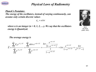 45
Physical Laws of RadiometrySOLO
MAX
PLANCK
(1858 - 1947)
Planck’s Postulate:
The energy of the oscillators, instead of varying continuously, can
assume only certain discrete values
νε hnn =
where n is an integer (n = 0, 1, 2, …). We say that the oscillators
energy is Quantized.
( )
11
1
1
1
//
/
/
2/
/
0
/
0
/
0
/
0
/
−
=
−
=
−
−
=== −
−
−
−
−
∞
=
−
∞
=
−
∞
=
−
∞
=
−
∑
∑
∑
∑
kThkTh
kTh
kTh
kTh
kTh
n
kTnh
n
kTnh
n
kTE
n
kTE
n
e
h
e
e
h
e
e
e
h
e
enh
e
eE
E
n
n
νν
ν
ν
ν
ν
ν
ν
ν
ν
νν
The average energy is
 