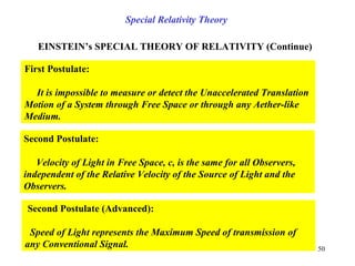 EINSTEIN’s SPECIAL THEORY OF RELATIVITY (Continue)
First Postulate:
It is impossible to measure or detect the Unaccelerated Translation
Motion of a System through Free Space or through any Aether-like
Medium.
Second Postulate:
Velocity of Light in Free Space, c, is the same for all Observers,
independent of the Relative Velocity of the Source of Light and the
Observers.
Second Postulate (Advanced):
Speed of Light represents the Maximum Speed of transmission of
any Conventional Signal.
Special Relativity Theory
50
 