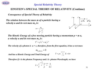 51
SOLO
x
z
y
'x
'z
'y
v

'u
'OO
'u−
A B
Consequence of Special Theory of Relativity
The relation between the mass m of a particle having a
velocity u and its rest mass m0 is:
2
2
0
1
c
u
m
m
−
=
Special Relativity Theory
EINSTEIN’s SPECIAL THEORY OF RELATIVITY (Continue)
The Kinetic Energy of a free moving particle having a momentum p = m u,
a velocity u and its rest mass m0 is:
42
0
222
cmcpT +=
The velocity of a photon is u = c, therefore, from the first equation, it has a rest mass
00 =photonm
And has a Kinetic Energy and Total Energy of νhEcpT
VTE
V
===
+=
=0
Therefore if v is the photon Frequency and λ is photon Wavelength, we have
cm
h
p
hc cmph
cp
=
=
===
ν
ν
λ
 