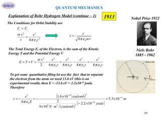 59
1913
SOLO
Niels Bohr
1885 - 1962
Nobel Prize 1922
Explanation of Bohr Hydrogen Model (continue – 1)
The Conditions for Orbit Stability are
2
0
22
4
v
r
e
r
m
FF ec
επ
=
=
rm
e
04
v
επ
=
The Total Energy E, of the Electron, is the sum of the Kinetic
Energy T and the Potential Energy V
r
e
r
e
r
e
r
em
VTE
0
2
0
2
0
2
0
22
84842
v
επεπεπεπ
−=−=−=+=
To get some quantitative filing let use the fact that to separate
the electron from the atom we need 13.6 eV (this is an
experimental result), then E = -13.6 eV = 2.2x10-18
joule.
Therefore
( )
( )
( )
m
joule
coulombmN
coulomb
E
e
r 11
18
229
219
0
2
103.5
102.2
/109
2
106.1
8
−
−
−
×=
×−
⋅×
×
−=−=
επ
QUANTUM MECHANICS
 