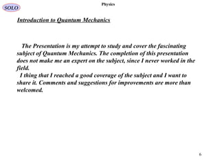 Physics
The Presentation is my attempt to study and cover the fascinating
subject of Quantum Mechanics. The completion of this presentation
does not make me an expert on the subject, since I never worked in the
field.
I thing that I reached a good coverage of the subject and I want to
share it. Comments and suggestions for improvements are more than
welcomed.
6
SOLO
Introduction to Quantum Mechanics
 