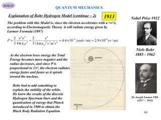 1913
SOLO
Niels Bohr
1885 - 1962
Nobel Prize 1922
Explanation of Bohr Hydrogen Model (continue – 2)
The problem with this Model is, since the electron accelerates with a =v2
/r,
according to Electromagnetic Theory it will radiate energy given by
Larmor Formula (1897)
( )
sec/109.2sec/106.4
43
2
43
2 109
4233
0
6
3
0
22
evjoule
rmc
e
c
ae
P ×=×=== −
επεπ
As the electron loses energy the Total
Energy becomes more negative and the
radius decreases, and since P is
proportional to 1/r4
, the electron radiates
energy faster and faster as it spirals
toward the nucleus.
Bohr had to add something to
explain the stability of the orbits.
He knew the results of the discrete
Hydrogen Spectrum lines and the
quantization of energy that Planck
introduced in 1900 to obtain the
Black Body Radiation Equation.
Sir Joseph Larmor FRS
(1857 – 1942)
QUANTUM MECHANICS
60
 