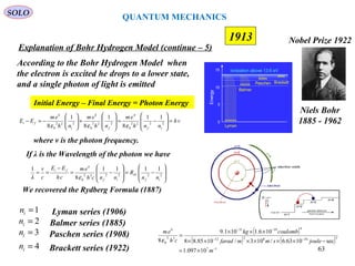63
1913
SOLO
Niels Bohr
1885 - 1962
Nobel Prize 1922
Explanation of Bohr Hydrogen Model (continue – 5)
According to the Bohr Hydrogen Model when
the electron is excited he drops to a lower state,
and a single photon of light is emitted
Initial Energy – Final Energy = Photon Energy
vh
nnh
em
nh
em
nh
em
EE
iffi
fi =








−=








+







−=− 2222
0
4
222
0
4
222
0
4
11
8
1
8
1
8 εεε
where v is the photon frequency.
If λ is the Wavelength of the photon we have








−=








−=
−
== 222232
0
4
1111
8
1
if
H
if
fi
nn
R
nnch
em
ch
EE
c
v
ελ
2in = Balmer series (1885)
3in = Paschen series (1908)
4in = Brackett series (1922)
Lyman series (1906)1in =
We recovered the Rydberg Formula (1887)
( )
( ) ( )
17
3348212
41931
32
0
4
10097.1
sec1063.6/103/1085.88
106.1101.9
8
−
−−
−−
×=
−××××××
×××
=
m
joulesmmfarad
coulombkg
ch
em
ε
QUANTUM MECHANICS
 