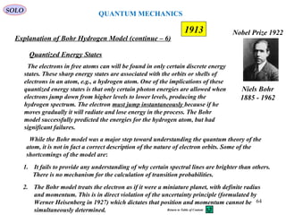 64
1913
SOLO
Niels Bohr
1885 - 1962
Nobel Prize 1922
Explanation of Bohr Hydrogen Model (continue – 6)
2. The Bohr model treats the electron as if it were a miniature planet, with definite radius
and momentum. This is in direct violation of the uncertainty principle (formulated by
Werner Heisenberg in 1927) which dictates that position and momentum cannot be
simultaneously determined.
1. It fails to provide any understanding of why certain spectral lines are brighter than others.
There is no mechanism for the calculation of transition probabilities.
While the Bohr model was a major step toward understanding the quantum theory of the
atom, it is not in fact a correct description of the nature of electron orbits. Some of the
shortcomings of the model are:
The electrons in free atoms can will be found in only certain discrete energy
states. These sharp energy states are associated with the orbits or shells of
electrons in an atom, e.g., a hydrogen atom. One of the implications of these
quantized energy states is that only certain photon energies are allowed when
electrons jump down from higher levels to lower levels, producing the
hydrogen spectrum. The electron must jump instantaneously because if he
moves gradually it will radiate and lose energy in the process. The Bohr
model successfully predicted the energies for the hydrogen atom, but had
significant failures.
Quantized Energy States
QUANTUM MECHANICS
Return to Table of Content
 