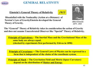 1915Einstein’s General Theory of Relativity
The “General” Theory of Relativity takes in consideration the action of Gravity
and does not assume Unaccelerated Observer like “Special” Theory of Relativity.
Principle of Equivalence – The Inertial Mass and the Gravitational Mass of the
same body are always equal.
(checked by experiments first performed by Eötvos in 1890)
Principle of Covariance -- The General Laws of Physics can be expressed in a
form that is independent of the choise of the coordinate system.
Principle of Mach -- The Gravitation Field and Metric (Space Curvature)
depend on the distribution of Matter and Energy.
SOLO GENERAL RELATIVITY
Dissatisfied with the Nonlocality (Action at a Distance) of
Newton’s Law of GravityEinstein developed the General
Theory of Gravity.
Albert Einstein
1879 - 1955
Nobel Prize 1921
65
 