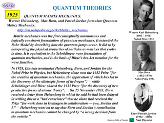 QUANTUM THEORIES
Werner Heisenberg, Max Born, and Pascal Jordan formulate Quantum
Matrix Mechanics.
QUANTUM MATRIX MECHANICS.
Werner Karl Heisenberg
(1901 – 1976)
Nobel Price 1932
Max Born
(1882–1970)
Nobel Price 1954
Ernst Pascual Jordan
(1902 – 1980)
Nazi Physicist
http://en.wikipedia.org/wiki/Matrix_mechanics
1925
Matrix mechanics was the first conceptually autonomous and
logically consistent formulation of quantum mechanics. It extended the
Bohr Model by describing how the quantum jumps occur. It did so by
interpreting the physical properties of particles as matrices that evolve
in time. It is equivalent to the Schrödinger wave formulation of
quantum mechanics, and is the basis of Dirac's bra-ket notation for the
wave function.
SOLO
In 1928, Einstein nominated Heisenberg, Born, and Jordan for the
Nobel Prize in Physics, but Heisenberg alone won the 1932 Prize "for
the creation of quantum mechanics, the application of which has led to
the discovery of the allotropic forms of hydrogen",[47]
while
Schrödinger and Dirac shared the 1933 Prize "for the discovery of new
productive forms of atomic theory".[47]
On 25 November 1933, Born
received a letter from Heisenberg in which he said he had been delayed
in writing due to a "bad conscience" that he alone had received the
Prize "for work done in Gottingen in collaboration — you, Jordan and
I."[48]
Heisenberg went on to say that Born and Jordan's contribution
to quantum mechanics cannot be changed by "a wrong decision from
the outside." 78
Return to Table of Content
 