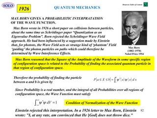 MAX BORN GIVES A PROBABILISTIC INTERPRATATION
OF THE WAVE FUNCTION.
1926
Max Born
(1882–1970)
Nobel Price 1954
Max Born wrote in 1926 a short paper on collisions between particles,
about the same time as Schrödinger paper “Quantization as an
Eigenvalue Problem”. Born rejected the Schrödinger Wave Field
approach. He had been influenced by a suggestion made by Einstein
that, for photons, the Wave Field acts as strange kind of ‘phantom’ Field
‘guiding’ the photon particles on paths which could therefore be
determined by Wave Interference Effects.
Max Born reasoned that the Square of the Amplitude of the Waveform in some specific region
of configuration space is related to the Probability of finding the associated quantum particle in
that region of configuration space.
Since Probability is a real number, and the integral of all Probabilities over all regions of
configuration space, the Wave Function must satisfy
1*
=∫
+∞
∞−
dVψψ Condition of Normalization of the Wave Function
Therefore the probability of finding the particle
between a and b is given by
[ ] ( ) ( )∫=≤≤
b
a
xdxxbXaP ψψ *
Einstein rejected this interpretation. In a 1926 letter to Max Born, Einstein
wrote: "I, at any rate, am convinced that He [God] does not throw dice."[
QUANTUM MECHANICS
SOLO
82
Return to Table of Content
 