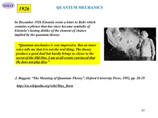QUANTUM MECHANICS
In December 1926 Einstein wrote a letter to Bohr which
contains a phrase that has since become symbolic of
Einstein’s lasting dislike of the element of chance
implied by the quantum theory:
J. Baggott, “The Meaning of Quantum Theory”, Oxford University Press, 1992, pp. 28-29
SOLO
1926
http://en.wikipedia.org/wiki/Max_Born
“Quantum mechanics is very impressive. But an inner
voice tells me that it is not the real thing. The theory
produce a good deal but hardly brings us closer to the
secret of the Old One. I am at all events convinced that
He does not play dice.”
83
 