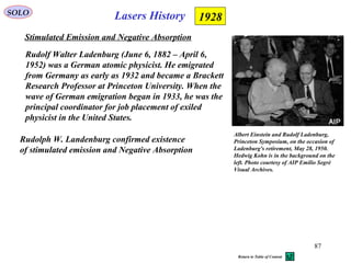 87
SOLO
Stimulated Emission and Negative Absorption
1928
Rudolph W. Landenburg confirmed existence
of stimulated emission and Negative Absorption
Lasers History
Rudolf Walter Ladenburg (June 6, 1882 – April 6,
1952) was a German atomic physicist. He emigrated
from Germany as early as 1932 and became a Brackett
Research Professor at Princeton University. When the
wave of German emigration began in 1933, he was the
principal coordinator for job placement of exiled
physicist in the United States.
Albert Einstein and Rudolf Ladenburg,
Princeton Symposium, on the occasion of
Ladenburg's retirement, May 28, 1950.
Hedwig Kohn is in the background on the
left. Photo courtesy of AIP Emilio Segrè
Visual Archives.
Return to Table of Content
 