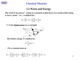 9
SOLO
1.2 Work and Energy
The work W of a force acting on a particle m that moves as a result of this along
a curve s from to is defined by:
F

1r

2r

∫∫ ⋅





=⋅=
⋅∆ 2
1
2
1
12
r
r
r
r
rdrm
dt
d
rdFW





r

1r

2r

rd

rdr

+
1
2
F

m
s
rd

is the displacement on a real path.
⋅⋅∆
⋅= rrmT

2
1
The kinetic energy T is defined as:
1212
2
1
2
1
2
1
2
TTrrd
m
dtrr
dt
d
mrdrm
dt
d
W
r
r
r
r
r
r
−=





⋅=⋅





=⋅





= ∫∫∫
⋅
⋅
⋅⋅⋅⋅⋅







For a constant mass m
Classical Theories
 