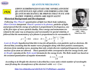 ERWIN SCHRÖDINGER STAES THE NONRELATIVISTIC
QUANTUM WAVE EQUATION AND FORMULATES THE
QUANTUM MECHANICS. HE PROVES THAT WAVE AND
MATRIX FORMULATIONS ARE EQUIVALENT
1926
Following Max Planck's quantization of light (see black body radiation),
Albert Einstein interpreted Planck's quanta to be photons, particles of light,
and proposed that the energy of a photon is proportional to its frequency, one
of the first signs of wave–particle duality. Since energy and momentum are
related in the same way as frequency and wavenumber in special relativity, it
followed that the momentum p of a photon is proportional to its wavenumber k.
c
k
h
hwherekh
h
p
c πν
λ
π
πλ
νλ 22
:,
2
:
/=
===//==
Louis de Broglie hypothesized that this is true for all particles, even particles such as electrons. He
showed that, assuming that the matter waves propagate along with their particle counterparts,
electrons form standing waves, meaning that only certain discrete rotational frequencies about the
nucleus of an atom are allowed.[7]
These quantized orbits correspond to discrete energy levels, and
de Broglie reproduced the Bohr model formula for the energy levels. The Bohr model was based on
the assumed quantization of angular momentum:
hn
h
nL /==
π2
According to de Broglie the electron is described by a wave and a whole number of wavelengths
must fit along the circumference of the electron's orbit: n λ = 2 π r
http://en.wikipedia.org/wiki/Schr%C3%B6dinger_equation
Historical Background and Development
QUANTUM MECHANICS
Erwin Rudolf Josef
Alexander Schrödinger
(1887 – 1961)
Nobel Prize 1933
SOLO
91
 