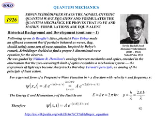ERWIN SCHRÖDINGER STAES THE NONRELATIVISTIC
QUANTUM WAVE EQUATION AND FORMULATES THE
QUANTUM MECHANICS. HE PROVES THAT WAVE AND
MATRIX FORMULATIONS ARE EQUIVALENT
1926
( ) ( ) ( )λνπ
νπω
νλ
ω
ψ /2
2
/v
v/
, xtixti
eAeAtx −−
=
=
−−
==
http://en.wikipedia.org/wiki/Schr%C3%B6dinger_equation
Historical Background and Development (continue – 1)
Following up on de Broglie's ideas, physicist Peter Debye made
an offhand comment that if particles behaved as waves, they
should satisfy some sort of wave equation. Inspired by Debye's
remark, Schrödinger decided to find a proper 3-dimensional wave
equation for the electron.
He was guided by William R. Hamilton's analogy between mechanics and optics, encoded in the
observation that the zero-wavelength limit of optics resembles a mechanical system — the
trajectories of light rays become sharp tracks that obey Fermat's principle, an analog of the
principle of least action.
For a general form of a Progressive Wave Function in + x direction with velocity v and frequency v:
The Energy E and Momentum p of the Particle are
λ
π
λ
νπν
hh
phhE
/
==/==
2
2
( ) ( ) ( )xptEhi
eAtx −/−
= /
,ψTherefore
QUANTUM MECHANICS
Erwin Rudolf Josef
Alexander Schrödinger
(1887 – 1961)
Nobel Prize 1933
SOLO
92
 
