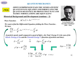 ERWIN SCHRÖDINGER STAES THE NONRELATIVISTIC
QUANTUM WAVE EQUATION AND FORMULATES THE
QUANTUM MECHANICS. HE PROVES THAT WAVE AND
MATRIX FORMULATIONS ARE EQUIVALENT
1926
Erwin Rudolf Josef
Alexander Schrödinger
(1887 – 1961)
Historical Background and Development (continue – 2)
We want to find the Differential Equation yielding the Wave Function .
We have
Wave Function:
( ) ( )
ψ
ψ
2
2
/
2
2
2
2
h
p
eA
h
p
x
xptEhi
/
−=
/
−=
∂
∂ −/−
At particle speeds small compared to speed of light c, the Total Energy E is the sum of the
Kinetic Energy p2
/2m and the Potential Energy V (function of position and time):
ψψψ
ψ
V
m
p
EV
m
p
E +=⇒+=
×
22
22
2
2
22
x
hp
∂
∂
/−=
ψ
ψ ti
h
E
∂
∂/
−=
ψ
ψ
cV
xm
h
ti
h
<<−
∂
∂/
=
∂
∂/
v
2 2
22
ψ
ψψ
QUANTUM MECHANICS
SOLO
( ) ( ) ( )xptEhi
eAtx −/−
= /
,ψ
93
 