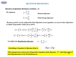 QUANTUM MECHANICS
Operators in Quantum Mechanics (continue – 3)
We obtained
Moment Operatorxi
h
p
∂
∂/
=:ˆ
t
hiE
∂
∂
/=:ˆ Total Energy Operator
Because p and E can be replaced by their Operators in an equation, we can use those Operators
to obtain Expectation Values for p and E.
∫∫∫
∞+
∞−
∞+
∞−
∞+
∞− ∂
∂/
=





∂
∂/
== dx
xi
h
dx
xi
h
dxpp
ψ
ψψψψψ ***
ˆ
∫∫∫
∞+
∞−
∞+
∞−
∞+
∞− ∂
∂
/=





∂
∂
/== xd
x
hixd
x
hixdEE
ψ
ψψψψψ *** ˆ
Let define the Hamiltonian Operator V
xm
h
H ˆ
2
:ˆ
2
22
+
∂
∂/
−=
Schrödinger Equation in Operator form is ψψ EH ˆˆ =
This Equation has a form of an Eigenvalue Equation of the Operator with Eigenvalue Ê
and Eigenfunction as the Wavefunction ψ.
Hˆ
SOLO
99
 