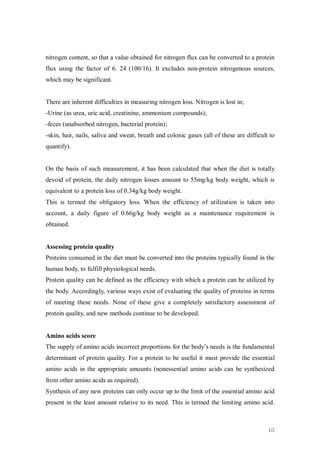 nitrogen content, so that a value obtained for nitrogen flux can be converted to a protein
flux using the factor of 6. 24 (100/16). It excludes non-protein nitrogenous sources,
which may be significant.


There are inherent difficulties in measuring nitrogen loss. Nitrogen is lost in;
-Urine (as urea, uric acid, creatinine, ammonium compounds);
-feces (unabsorbed nitrogen, bacterial protein);
-skin, hair, nails, saliva and sweat, breath and colonic gases (all of these are difficult to
quantify).


On the basis of such measurement, it has been calculated that when the diet is totally
devoid of protein, the daily nitrogen losses amount to 55mg/kg body weight, which is
equivalent to a protein loss of 0.34g/kg body weight.
This is termed the obligatory loss. When the efficiency of utilization is taken into
account, a daily figure of 0.66g/kg body weight as a maintenance requirement is
obtained.


Assessing protein quality
Proteins consumed in the diet must be converted into the proteins typically found in the
human body, to fulfill physiological needs.
Protein quality can be defined as the efficiency with which a protein can be utilized by
the body. Accordingly, various ways exist of evaluating the quality of proteins in terms
of meeting these needs. None of these give a completely satisfactory assessment of
protein quality, and new methods continue to be developed.


Amino acids score
The supply of amino acids incorrect proportions for the body’s needs is the fundamental
determinant of protein quality. For a protein to be useful it must provide the essential
amino acids in the appropriate amounts (nonessential amino acids can be synthesized
from other amino acids as required).
Synthesis of any new proteins can only occur up to the limit of the essential amino acid
present in the least amount relative to its need. This is termed the limiting amino acid.



                                                                                          10
 