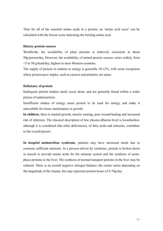 Thus for all of the essential amino acids in a protein, an ‘amino acid score’ can be
calculated with the lowest score indicating the limiting amino acid.


Dietary protein sources
Worldwide, the availability of plant proteins is relatively consistent at about
50g/person/day. However, the availability of animal protein sources varies widely, form
<5 to 50 g/head/day, highest in most Western countries.
The supply of protein in relation to energy is generally 10-12%, with some exceptions
where protein-poor staples, such as cassava and plantain, are eaten.


Deficiency of protein
Inadequate protein intakes rarely occur alone, and are generally found within a wider
picture of undernutrtion.
Insufficient intakes of energy cause protein to be used for energy, and make it
unavailable for tissue maintenance or growth.
In children, there is stunted growth, muscle wasting, poor wound healing and increased
risk of infection. The classical description of low plasma albumin level is kwashiorkor,
although it is considered that other deficiencies, of fatty acids and minerals, contribute
to the overall picture.


In hospital malnutrition syndrome, patients may have increased needs due to
consume sufficient nutrients. In a process driven by cytokines, protein is broken down
in muscle to provide amino acids for the immune system and the synthesis of acute-
phase proteins in the liver. The synthesis of normal transport proteins in the liver may be
reduced. There is an overall negative nitrogen balance; the extent varies depending on
the magnitude of the trauma, but may represent protein losses of 5-70g/day.




                                                                                        11
 