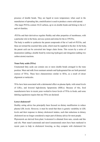 presence of double bonds. They are liquid at room temperature; when used in the
manufacture of spreading fats, emulsification is used to produce a more solid spread.
-The major PUFAs contain 18-22 carbons, up to six double bonds and belong to the n-3
and n-6 families.


-PUFAs and their derivatives regulate fluidity and other properties of membranes, with
a particular role in the brain, nervous system and retina for the n-3 PUFAs.
The body is unable to synthesize the parent compounds of the n-3 and n-6 PUFAs, and
these are termed the essential fatty acids, which must be supplied in the diet. In the body,
the parent acid can be converted into longer chain forms. This occurs by a series of
desaturation (adding a double bond by removing hydrogen) and elongation (adding two
carbon atoms) reactions.


Trans Fatty acids (TFAs)
Unsaturated fatty acids can contain one or more double bonds arranged in the trans
position. Meat and milk from ruminant animals and hydrogenated fats are both potential
sources of TFAs. These have characteristics similar to SFAs, as a result of closer
alignment or molecules.


TFAs have been associated with a detrimental effect on plasma lipids, with raised levels
of LDLs, and lowered high-density lipoproteins (HDLs). Because of this, food
manufacturers have in recent years worked to lower levels of TFAs in foods, and some
labeling regulations require that any TFAs are declared.


Lower cholesterol?
Healthy eating advice has principally been focused on dietary modification to reduce
plasma LDL levels. However, it must be noted that there is genetic variability in LDL
levels and their response to dietary cholesterol intakes, such that reductions in dietary
cholesterol are no longer considered a major part of dietary advice for most people.
Phytosterols are derived from plant: b-sitosterol is obtained from nuts, cereals and fats
and oils. Plant stanol (saturated) and sterol (unsaturated) esters have been marketed in
recent years to help in cholesterol lowering, as they compete with cholesterol for



                                                                                          4
 