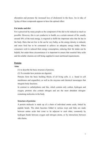 absorption and promote the increased loss of cholesterol in the feces. An in take of
2g/day of these compounds appears to have the optimal effect.


Fat intake and diet
Fat is perceived by many people as the component of the diet to be reduced as much as
possible. However, this is not conducive to health, as a certain amount of fat, usually
around 30% of the total energy, is required to fulfill the important roles that fat has in
the body. Diets that are low in fat can be very bulky, as the energy density is reduced,
and more food has to be consumed to achieve an adequate energy intake. When
consumers wish to reduced their energy consumption, reducing their fat intake can be
helpful, but under these circumstances it is important to ensure that essential fatty acids
and fat-soluble vitamins are still being supplied to meet nutritional requirements.


Proteins
Aims
    (1) to describe the basic structure of proteins.
    (2) To consider how proteins are digested.
    Proteins form the basic building blocks of all living cells. (i. e. found in cell
    membranes and organelles), as well as the enzymes and chemical messengers that
    integrate body functions.
    In contrast to carbohydrates and fats, which contain only carbon, hydrogen and
    oxygen, proteins also contain nitrogen and are the most abundant nitrogen-
    containing molecules in the body.


    Structure of proteins
    A protein molecule is made up of a chain of individual amino acids, linked by
    peptide bonds. The chain becomes folded in various ways and links are made
    between amino acids that come to lie adjacent to each other, commonly by
    hydrogen bonds between oxygen and nitrogen atoms, or by interactions between
    side chains.




                                                                                         5
 