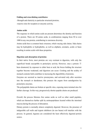 Folding and cross-linking contributes:
-Strength and elasticity to particular structural proteins;
-reactive sties for receptors or enzymic activity.


Amino acids
The sequence in which amino acids are present determines the identity and function
of a protein. There are 20 amino acids, in combinations ranging from 50 to over
1000 in any one protein, contributing to enormous diversity.
Amino acids have a common basic structure, which varying side chains. Side chains
may be hydrophilic or hydrophobic, as well as aliphatic, aromatic, acidic or basic
resulting in amino acids with these properties.


Digestion and absorption of proteins
In their native form, most proteins are very resistant to digestion, with only the
superficial bonds susceptible to proteolytic activity. However, once a protein 몬
been denatured, by exposure to either heat or acid, the forces holding the structure
together become weakened, and digestion can occur. Cooking and the acidity of
stomach contents both contribute to increasing the digestibility of proteins.
Enzymes are secreted as inactive proenzymes, and activated only after secretion
into the stomach or duodenum; this protects the organs from autodigestion by
proteolytic enzymes.
The polypeptide chains are broken at specific sites, exposing more terminal sites for
further cleavage. In this way, progressively shorter peptide chains are produced.


Overall, the process liberates free amino acids as well as other small peptides,
which are themselves further split by aminopeptidases located within the intestinal
mucosa during the process of absorption.
Dietary protein is normally almost completely digested. However, the presence of
indigestible cell walls and trypsin inhibitors (in raw beans) will interfere with the
process. In general, legumes are considered the least effectively digested protein
source.




                                                                                    6
 