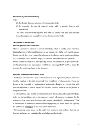 Functions of proteins in the body
Aims
    (1) To identify the main functions of proteins in the body
    (2) To recognize the role of essential amino acids in protein function and
        metabolism.
    The amino acids from the digestive tract enter the ‘amino acids pool’ and are used
    to synthesize proteins required for various functions in the body.


Metabolism of amino acids
Protein synthesis and breakdown
There is a continuous turnover of protein in the body, which in healthy adults exhibits a
balance between synthesis and breakdown, and amounts to 3-6g/kg body weight per day.
During growth there is an excess of synthesis over breakdown and in wasting conditions
(e. g. starvation, cancer and after surgery or trauma), breakdown exceeds synthesis.
Protein synthesis is regulated principally by insulin, and catabolism by glucocorticoids.
At the cellular level, the transcription of DNA into messenger RNA (mRNA) forms the
template for protein synthesis on the ribosome.


Essential and nonessential amino acids
-The body is unable to make nine of the amino acids used in protein synthesis, and these
must be supplied by the diet, or derived from breakdown of other proteins. These are
known as the ‘essential’ or ‘indispensable’ amino acids. Lack of any one of these will
limit the synthesis of protein, even if all the other required amino acids are present in
adequate amounts.
-In addition there are a number of other amino acids that can be synthesized in the body
under normal conditions, given the necessary supply of precursor molecules. In the
absence of these precursors, the amino acids become ‘conditionally indispensable’. This
is also the case in prematurity and in disease or physiological stress, where the capacity
for synthesis is outstripped by the need for the amino acid.
-The remaining amino acids can be made from metabolic intermediates that are not
limiting, and so are not required to be supplied as such by the diet.




                                                                                        7
 