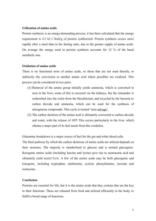 Utilization of amino acids
Protein synthesis is an energy-demanding process; it has been calculated that the energy
requirement is 4.2 kJ (`1kal)/g of protein synthesized. Protein synthesis occurs more
rapidly after a meal than in the fasting state, due to the greater supply of amino acids.
On average the energy used in protein synthesis accounts for 12 % of the basal
metabolic rate.


Oxidation of amino acids
There is no functional store of amino acids, so those that are not used directly, or
indirectly (by conversion to another amino acid where possible) are oxidized. This
process can be considered in two parts.
    (1) Removal of the amino group initially yields ammonia, which is converted to
        urea in the liver; some of this is excreted via the kidneys, but the remainder is
        reabsorbed into the colon from the bloodstream, and recycled by the bacteria to
        carbon dioxide and ammonia, which can be used for the synthesis of
        nitrogenous compounds. This cycle is termed ‘urea salvage’.
    (2) The carbon skeleton of the amino acid is ultimately converted to carbon dioxide
        and water, with the release of ATP. This occurs particularly in the liver, which
        obtains a major part of its fuel needs from this oxidation.


Glutamine breakdown is a major source of fuel for the gut and white blood cells.
The final pathway by which the carbon skeletons of amino acids are utilized depends on
their structure. The majority is metabolized to glucose and is termed glucogenic.
Ketogenic amino acids (including leucine and lysine) give rise to acetoacetic acid and
ultimately yield acetyl CoA. A few of the amino acids may be both glucogenic and
ketogenic, including tryptophan, methionine, cystein, phenylalanine, tyrosine and
isoleucine.


Conclusion
Proteins are essential for life, but it is the amino acids that they contain that are the key
to their functions. These are released from food and utilized efficiently in the body, to
fulfill a broad range of functions.



                                                                                           8
 