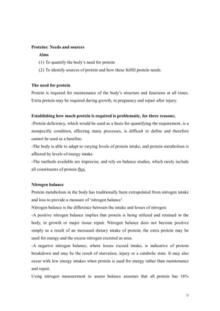 Proteins: Needs and sources
    Aims
    (1) To quantify the body’s need for protein
    (2) To identify sources of protein and how these fulfill protein needs.


The need for protein
Protein is required for maintenance of the body’s structure and functions at all times.
Extra protein may be required during growth, in pregnancy and repair after injury.


Establishing how much protein is required is problematic, for three reasons;
-Protein deficiency, which would be used as a basis for quantifying the requirement, is a
nonspecific condition, affecting many processes, is difficult to define and therefore
cannot be used as a baseline.
-The body is able to adapt to varying levels of protein intake, and protein metabolism is
affected by levels of energy intake.
-The methods available are imprecise, and rely on balance studies, which rarely include
all constituents of protein flux.


Nitrogen balance
Protein metabolism in the body has traditionally been extrapolated from nitrogen intake
and loss to provide a measure of ‘nitrogen balance’.
Nitrogen balance is the difference between the intake and losses of nitrogen.
-A positive nitrogen balance implies that protein is being utilized and retained in the
body, in growth or major tissue repair. Nitrogen balance does not become positive
simply as a result of an increased dietary intake of protein; the extra protein may be
used for energy and the excess nitrogen excreted as urea.
-A negative nitrogen balance, where losses exceed intake, is indicative of protein
breakdown and may be the result of starvation, injury or a catabolic state. It may also
occur with low energy intakes when protein is sued for energy rather than maintenance
and repair.
Using nitrogen measurement to assess balance assumes that all protein has 16%



                                                                                       9
 