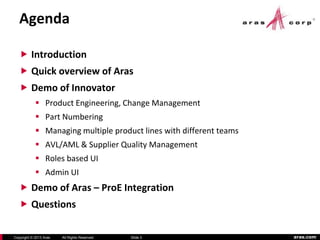 aras.comCopyright © 2013 Aras All Rights Reserved.
Agenda
 Introduction
 Quick overview of Aras
 Demo of Innovator
 Product Engineering, Change Management
 Part Numbering
 Managing multiple product lines with different teams
 AVL/AML & Supplier Quality Management
 Roles based UI
 Admin UI
 Demo of Aras – ProE Integration
 Questions
Slide 3
 
