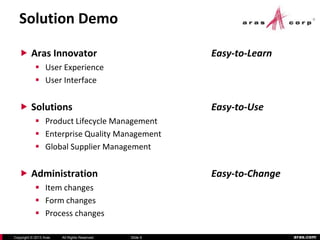 aras.comCopyright © 2013 Aras All Rights Reserved. Slide 9
Solution Demo
 Aras Innovator Easy-to-Learn
 User Experience
 User Interface
 Solutions Easy-to-Use
 Product Lifecycle Management
 Enterprise Quality Management
 Global Supplier Management
 Administration Easy-to-Change
 Item changes
 Form changes
 Process changes
 