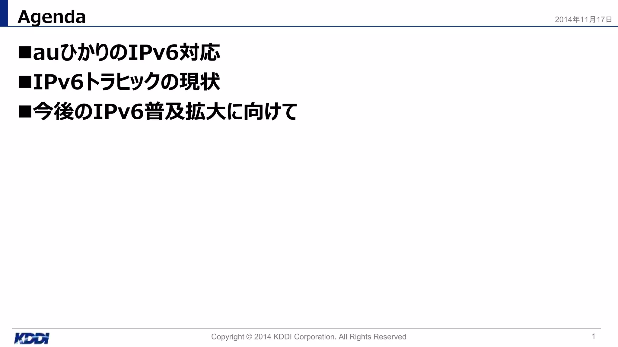 auひかりのIPv6対応
IPv6トラヒックの現状
今後のIPv6普及拡大に向けて
Agenda
1Copyright © 2014 KDDI Corporation. All Rights Reserved
2014年11月17日
 
