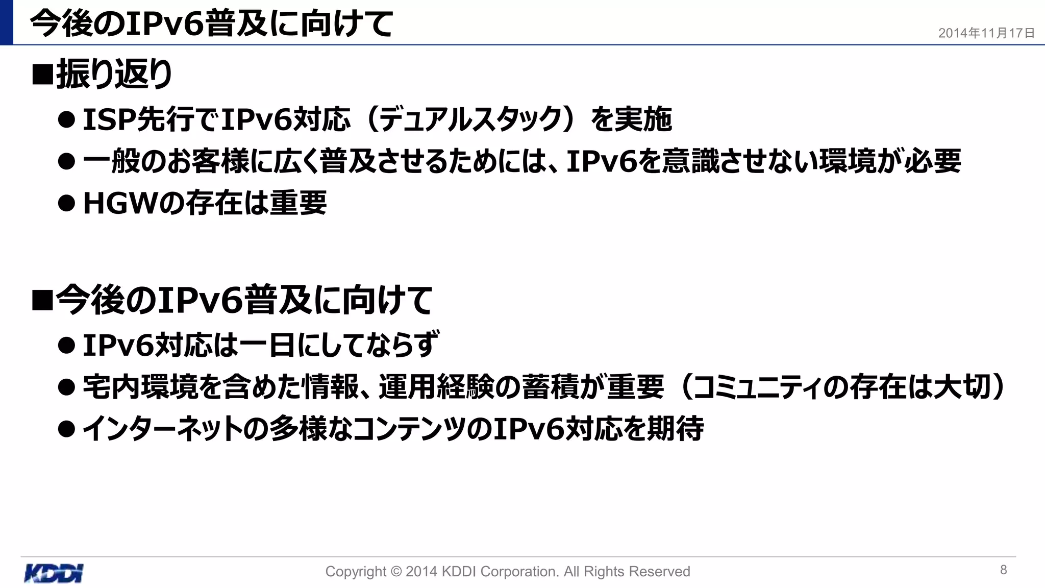 今後のIPv6普及に向けて
振り返り
 ISP先行でIPv6対応（デュアルスタック）を実施
 一般のお客様に広く普及させるためには、IPv6を意識させない環境が必要
 HGWの存在は重要
今後のIPv6普及に向けて
 IPv6対応は一日にしてならず
 宅内環境を含めた情報、運用経験の蓄積が重要（コミュニティの存在は大切）
 インターネットの多様なコンテンツのIPv6対応を期待
Copyright © 2014 KDDI Corporation. All Rights Reserved 8
2014年11月17日
 