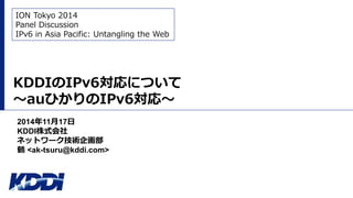KDDIのIPv6対応について
～auひかりのIPv6対応～
2014年11月17日
KDDI株式会社
ネットワーク技術企画部
鶴 <ak-tsuru@kddi.com>
ION Tokyo 2014
Panel Discussion
IPv6 in Asia Pacific: Untangling the Web
 