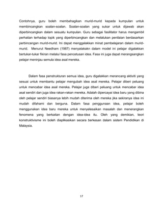 Contohnya,     guru   boleh   membahagikan       murid-murid   kepada   kumpulan     untuk
membincangkan soalan-soalan. Soalan-soalan yang sukar untuk dijawab akan
diperbincangkan dalam sesuatu kumpulan. Guru sebagai fasilitator harus mengambil
perhatian terhadap topik yang diperbincangkan dan melalukan penilaian berdasarkan
perbincangan murid-murid. Ini dapat menggalakkan minat pembelajaran dalam murid-
murid.    Menurut Needham (1987) menyatakakn dalam model ini pelajar digalakkan
bertukar-tukar fikiran melalui fasa pencetusan idea. Fasa ini juga dapat merangsangkan
pelajar meninjau semula idea asal mereka.




         Dalam fasa penstrukturan semua idea, guru digalakkan merancang aktiviti yang
sesuai untuk membantu pelajar mengubah idea asal mereka. Pelajar diberi peluang
untuk mencabar idea asal mereka. Pelajar juga diberi peluang untuk mencabar idea
asal sendiri dan juga idea rakan-rakan mereka. Adalah dipercayai idea baru yang dibina
oleh pelajar sendiri biasanya lebih mudah diterima oleh mereka jika sekiranya idea ini
mudah difahami dan berguna. Dalam fasa penggunaan idea, pelajar boleh
menggunakan idea baru mereka untuk menyelesaikan masalah dan menerangkan
fenomena      yang berkaitan dengan     idea-idea     itu.   Oleh   yang demikian,    teori
konstruktivisme ini boleh diaplikasikan secara berkesan dalam sistem Pendidikan di
Malaysia.




                                            17
 