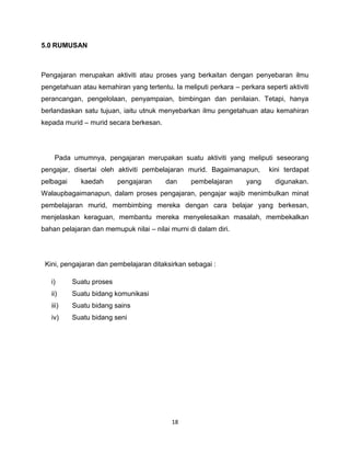 5.0 RUMUSAN



Pengajaran merupakan aktiviti atau proses yang berkaitan dengan penyebaran ilmu
pengetahuan atau kemahiran yang tertentu. Ia meliputi perkara – perkara seperti aktiviti
perancangan, pengelolaan, penyampaian, bimbingan dan penilaian. Tetapi, hanya
berlandaskan satu tujuan, iaitu utnuk menyebarkan ilmu pengetahuan atau kemahiran
kepada murid – murid secara berkesan.




    Pada umumnya, pengajaran merupakan suatu aktiviti yang meliputi seseorang
pengajar, disertai oleh aktiviti pembelajaran murid. Bagaimanapun,        kini terdapat
pelbagai     kaedah       pengajaran    dan      pembelajaran      yang     digunakan.
Walaupbagaimanapun, dalam proses pengajaran, pengajar wajib menimbulkan minat
pembelajaran murid, membimbing mereka dengan cara belajar yang berkesan,
menjelaskan keraguan, membantu mereka menyelesaikan masalah, membekalkan
bahan pelajaran dan memupuk nilai – nilai murni di dalam diri.




 Kini, pengajaran dan pembelajaran ditaksirkan sebagai :

   i)      Suatu proses
   ii)     Suatu bidang komunikasi
   iii)    Suatu bidang sains
   iv)     Suatu bidang seni




                                          18
 